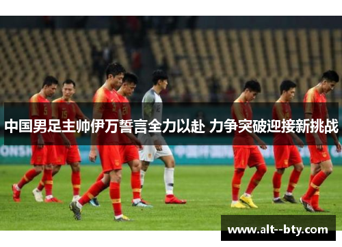 中国男足主帅伊万誓言全力以赴 力争突破迎接新挑战