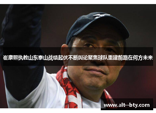 崔康熙执教山东泰山战绩起伏不断舆论聚焦球队重建前路在何方未来 崔康熙执教山东泰山战绩起伏不断舆论聚焦球队重建前路在何方未来