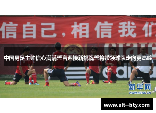 中国男足主帅信心满满誓言迎接新挑战誓将带领球队走向更高峰