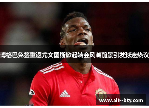 博格巴免签重返尤文图斯掀起转会风潮前景引发球迷热议