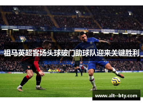 祖马英超客场头球破门助球队迎来关键胜利
