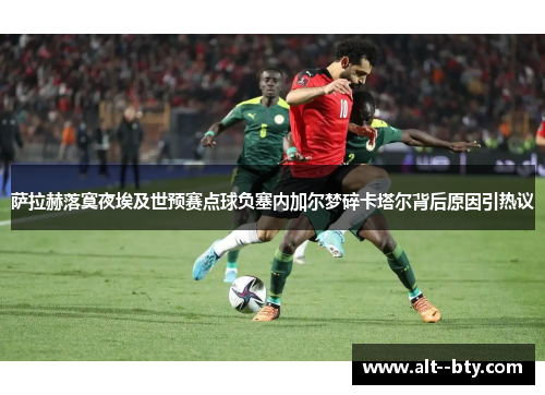 萨拉赫落寞夜埃及世预赛点球负塞内加尔梦碎卡塔尔背后原因引热议