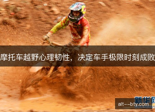 摩托车越野心理韧性,决定车手极限时刻成败 摩托车越野心理韧性,决定车手极限时刻成败
