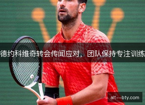 德约科维奇转会传闻应对，团队保持专注训练